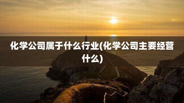 化学公司属于什么行业(化学公司主要经营什么)
