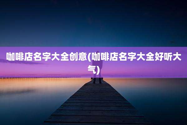 咖啡店名字大全创意(咖啡店名字大全好听大气)