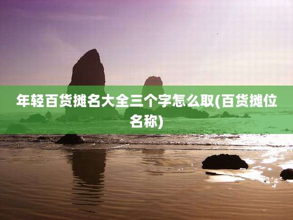 年轻百货摊名大全三个字怎么取(百货摊位名称)