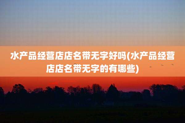 水产品经营店店名带无字好吗(水产品经营店店名带无字的有哪些)