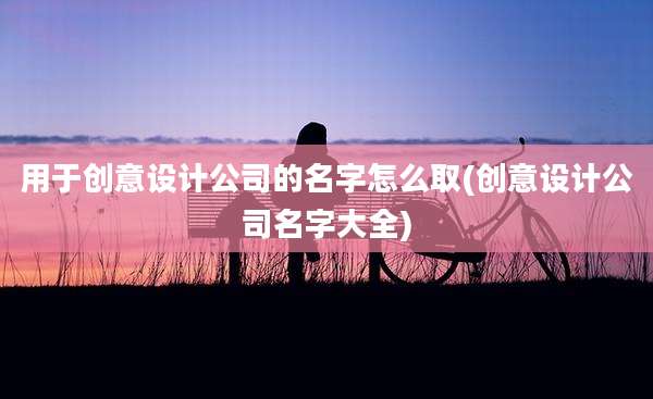 用于创意设计公司的名字怎么取(创意设计公司名字大全)