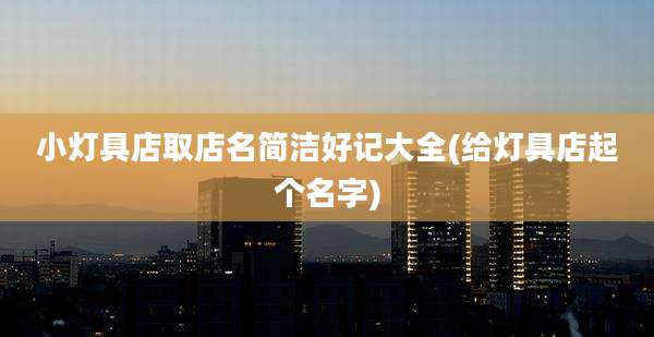 小灯具店取店名简洁好记大全(给灯具店起个名字)