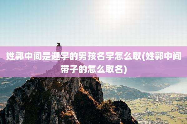 姓郭中间是迎字的男孩名字怎么取(姓郭中间带子的怎么取名)