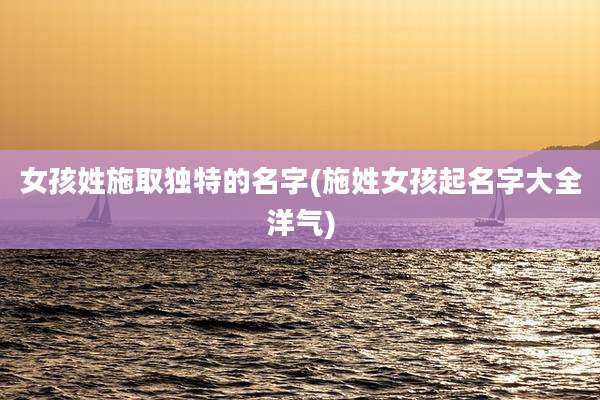 女孩姓施取独特的名字(施姓女孩起名字大全洋气)