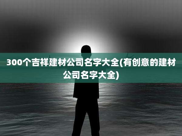 300个吉祥建材公司名字大全(有创意的建材公司名字大全)