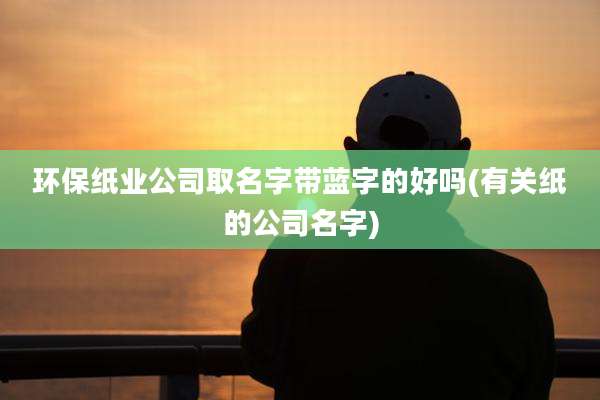 环保纸业公司取名字带蓝字的好吗(有关纸的公司名字)