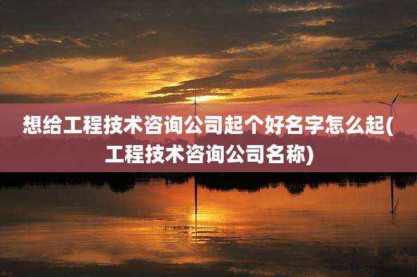 想给工程技术咨询公司起个好名字怎么起(工程技术咨询公司名称)