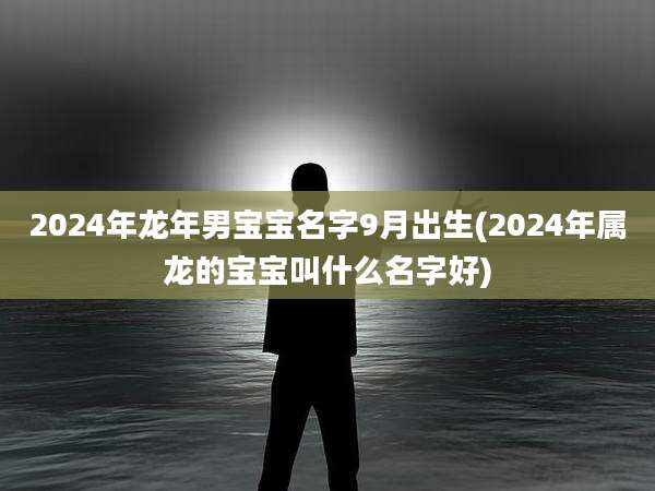 2024年龙年男宝宝名字9月出生(2024年属龙的宝宝叫什么名字好)