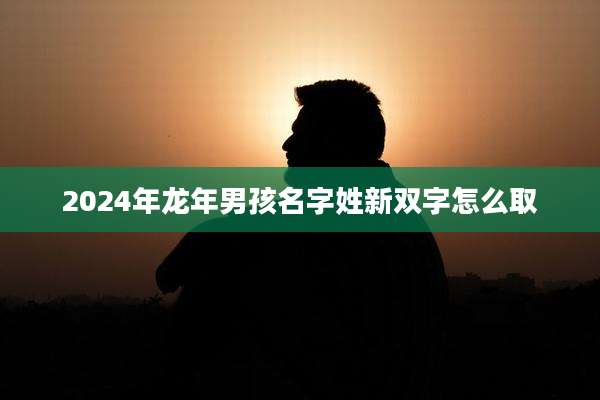 2024年龙年男孩名字姓新双字怎么取