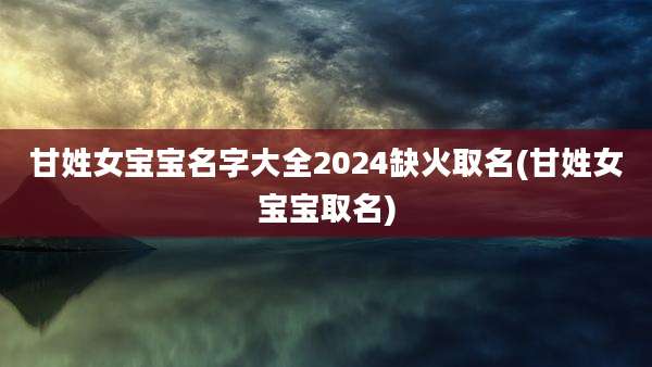 甘姓女宝宝名字大全2024缺火取名(甘姓女宝宝取名)
