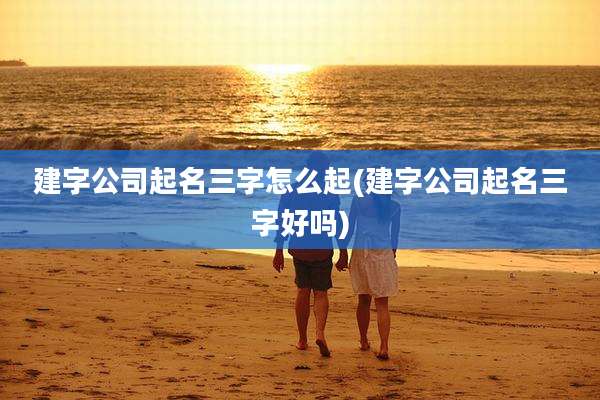 建字公司起名三字怎么起(建字公司起名三字好吗)