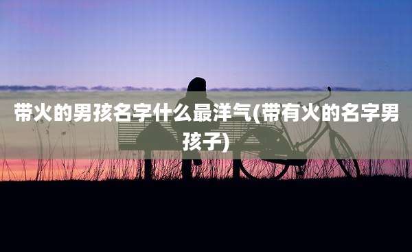 带火的男孩名字什么最洋气(带有火的名字男孩子)