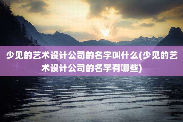 少见的艺术设计公司的名字叫什么(少见的艺术设计公司的名字有哪些)