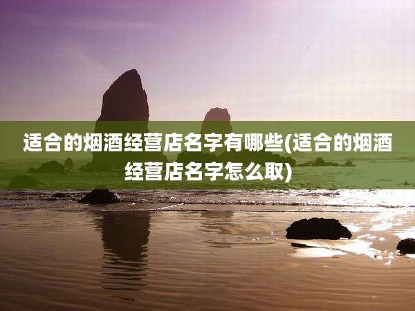 适合的烟酒经营店名字有哪些(适合的烟酒经营店名字怎么取)