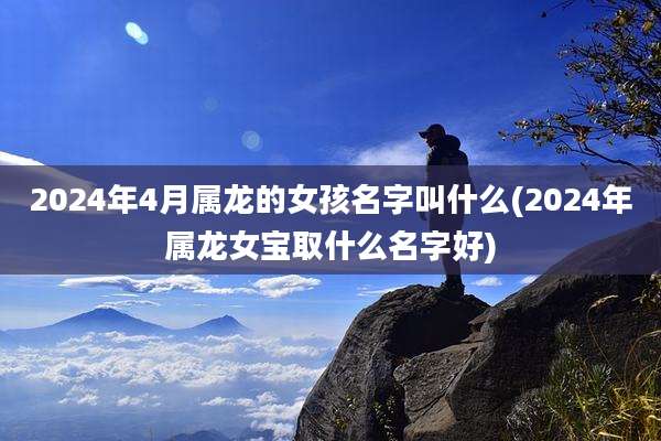 2024年4月属龙的女孩名字叫什么(2024年属龙女宝取什么名字好)