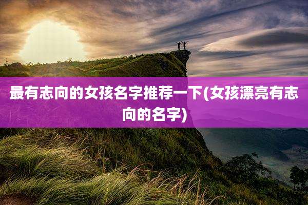 最有志向的女孩名字推荐一下(女孩漂亮有志向的名字)