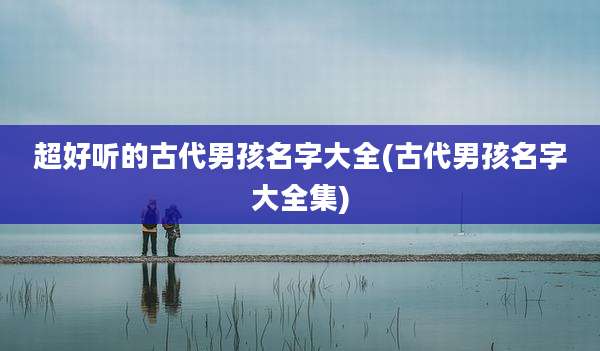 超好听的古代男孩名字大全(古代男孩名字大全集)
