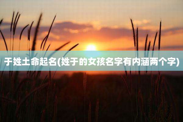 于姓土命起名(姓于的女孩名字有内涵两个字)