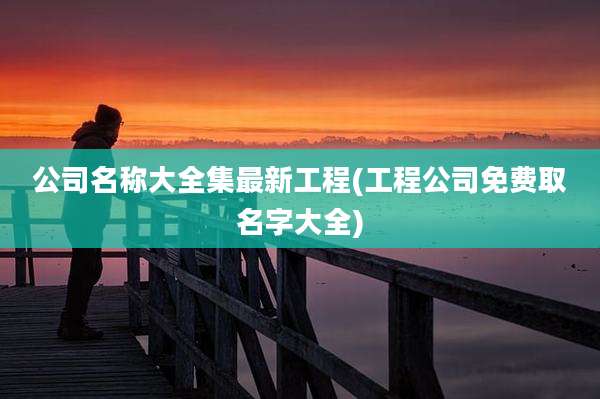 公司名称大全集最新工程(工程公司免费取名字大全)