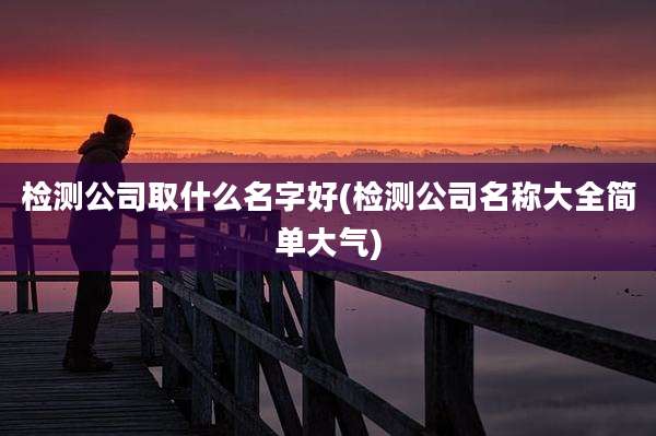 检测公司取什么名字好(检测公司名称大全简单大气)
