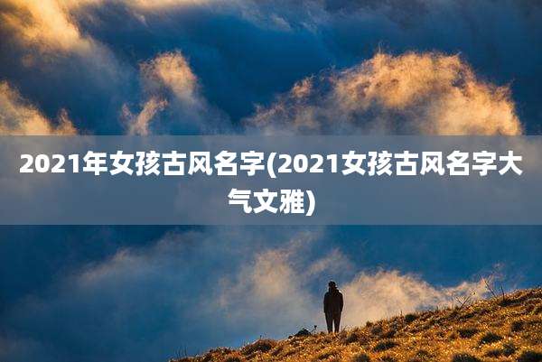 2021年女孩古风名字(2021女孩古风名字大气文雅)