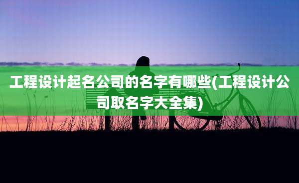 工程设计起名公司的名字有哪些(工程设计公司取名字大全集)