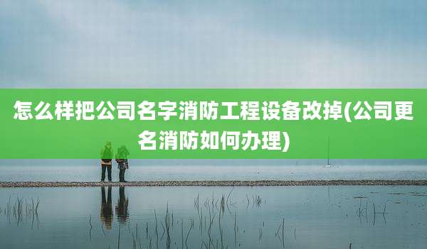 怎么样把公司名字消防工程设备改掉(公司更名消防如何办理)
