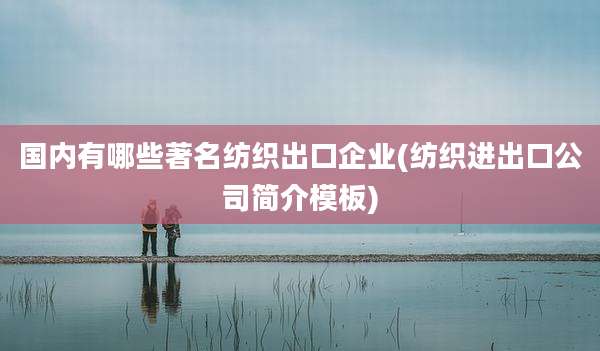 国内有哪些著名纺织出口企业(纺织进出口公司简介模板)