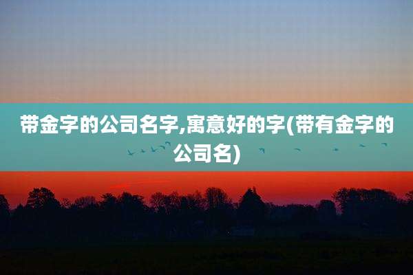 带金字的公司名字,寓意好的字(带有金字的公司名)