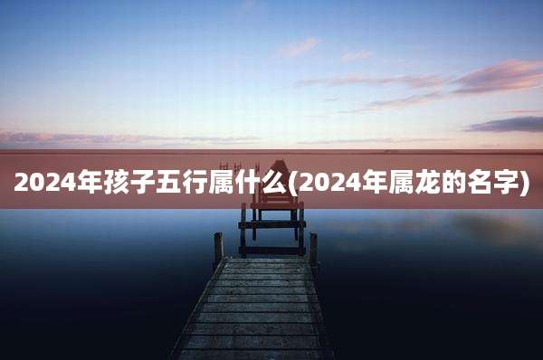 2024年孩子五行属什么(2024年属龙的名字)