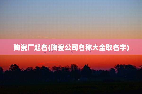 陶瓷厂起名(陶瓷公司名称大全取名字)