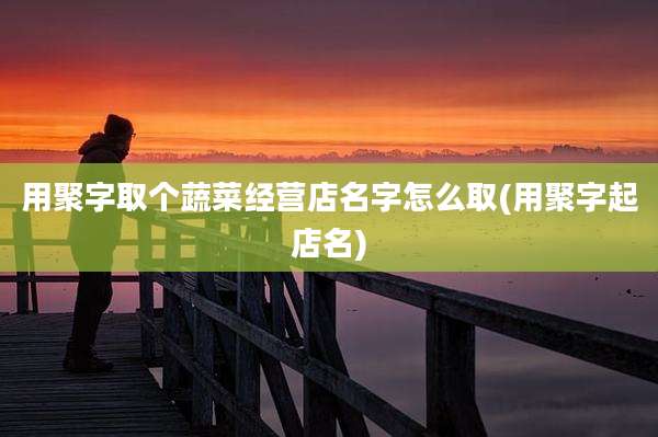 用聚字取个蔬菜经营店名字怎么取(用聚字起店名)