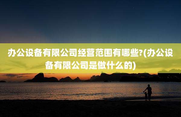 办公设备有限公司经营范围有哪些?(办公设备有限公司是做什么的)