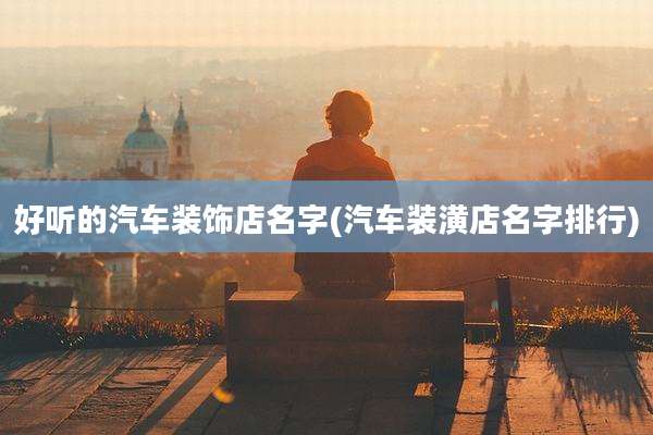 好听的汽车装饰店名字(汽车装潢店名字排行)