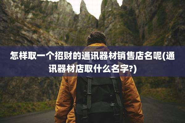 怎样取一个招财的通讯器材销售店名呢(通讯器材店取什么名字?)