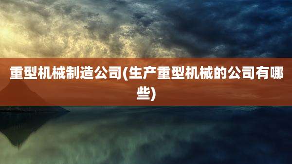 重型机械制造公司(生产重型机械的公司有哪些)
