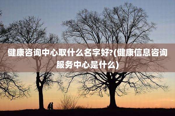 健康咨询中心取什么名字好?(健康信息咨询服务中心是什么)