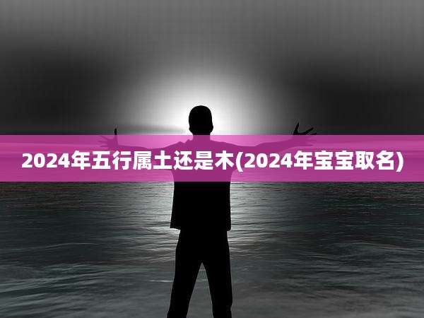 2024年五行属土还是木(2024年宝宝取名)