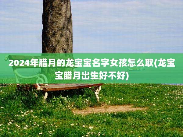 2024年腊月的龙宝宝名字女孩怎么取(龙宝宝腊月出生好不好)