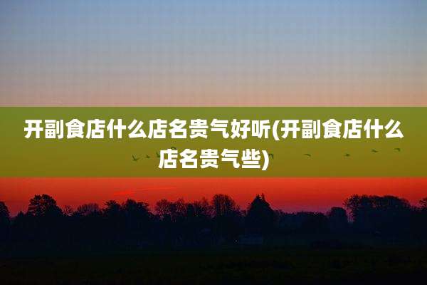 开副食店什么店名贵气好听(开副食店什么店名贵气些)