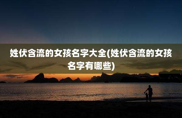 姓伏含流的女孩名字大全(姓伏含流的女孩名字有哪些)