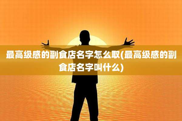 最高级感的副食店名字怎么取(最高级感的副食店名字叫什么)