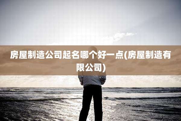 房屋制造公司起名哪个好一点(房屋制造有限公司)