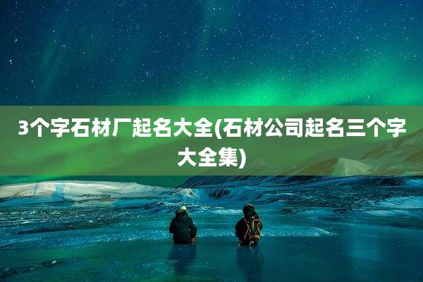 3个字石材厂起名大全(石材公司起名三个字大全集)