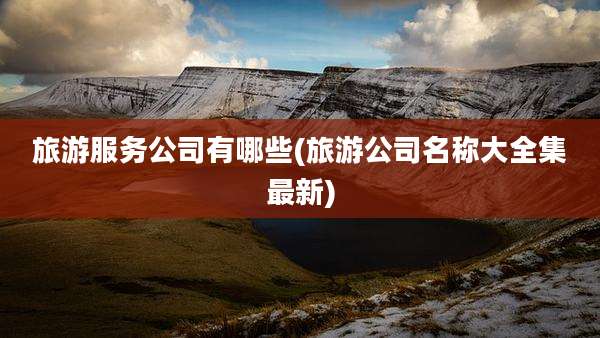 旅游服务公司有哪些(旅游公司名称大全集最新)
