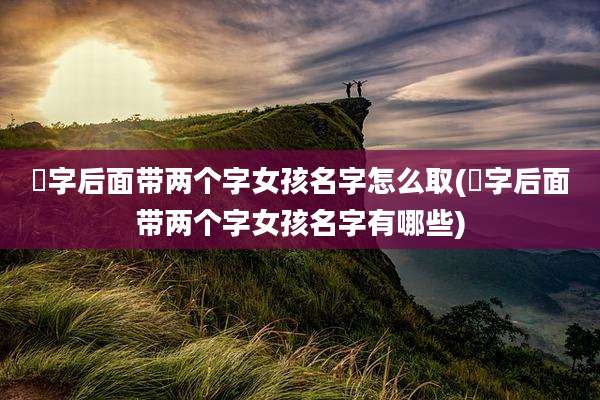 祎字后面带两个字女孩名字怎么取(祎字后面带两个字女孩名字有哪些)
