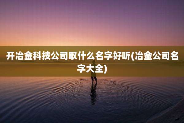 开冶金科技公司取什么名字好听(冶金公司名字大全)