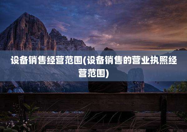 设备销售经营范围(设备销售的营业执照经营范围)
