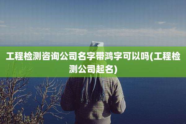 工程检测咨询公司名字带鸿字可以吗(工程检测公司起名)