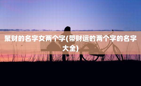 聚财的名字女两个字(带财运的两个字的名字大全)